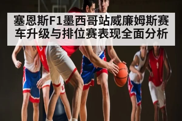 塞恩斯F1墨西哥站威廉姆斯赛车升级与排位赛表现全面分析